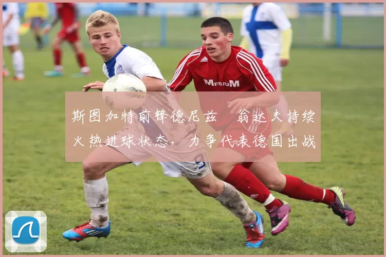 斯图加特前锋德尼兹・翁达夫持续火热进球状态，力争代表德国出战世界杯_对阵_比赛