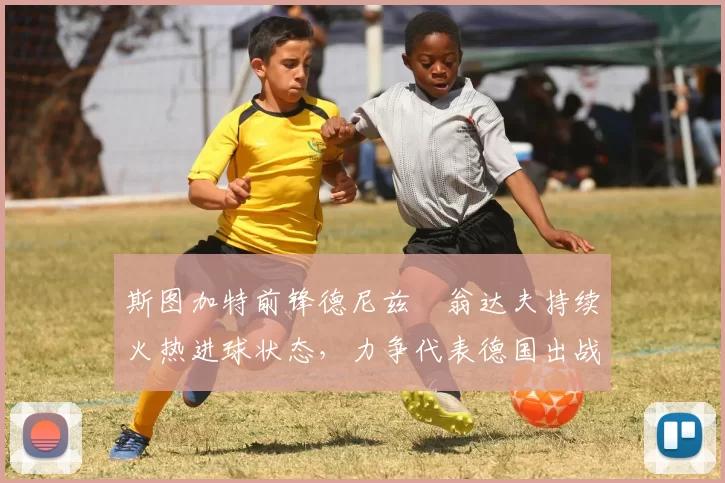 斯图加特前锋德尼兹・翁达夫持续火热进球状态,力争代表德国出战世界杯_对阵_比赛