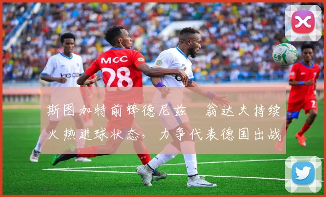 斯图加特前锋德尼兹・翁达夫持续火热进球状态,力争代表德国出战世界杯_对阵_比赛