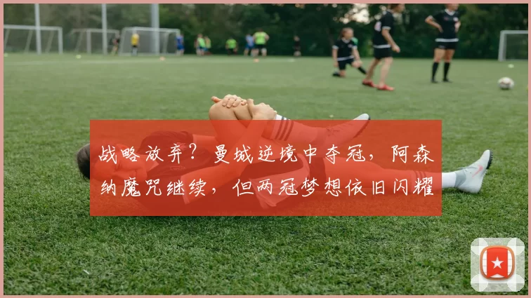 战略放弃？曼城逆境中夺冠，阿森纳魔咒继续，但两冠梦想依旧闪耀_欧冠_欧冠_马德里竞技