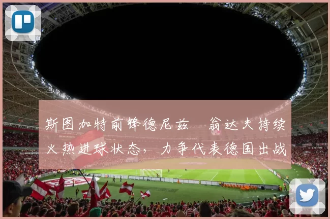 斯图加特前锋德尼兹・翁达夫持续火热进球状态,力争代表德国出战世界杯_对阵_比赛