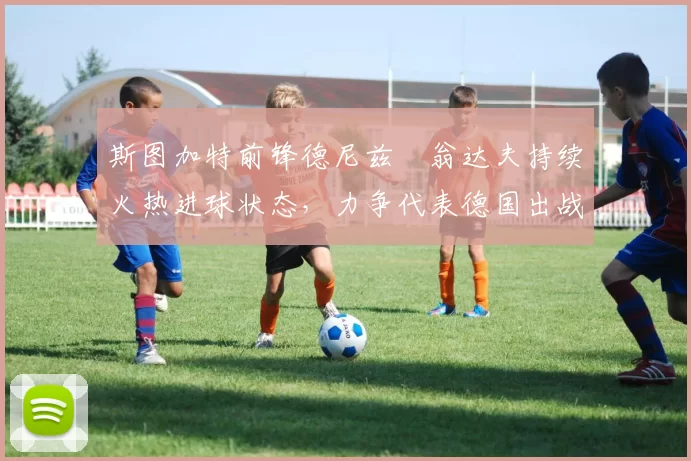 斯图加特前锋德尼兹・翁达夫持续火热进球状态，力争代表德国出战世界杯_对阵_比赛