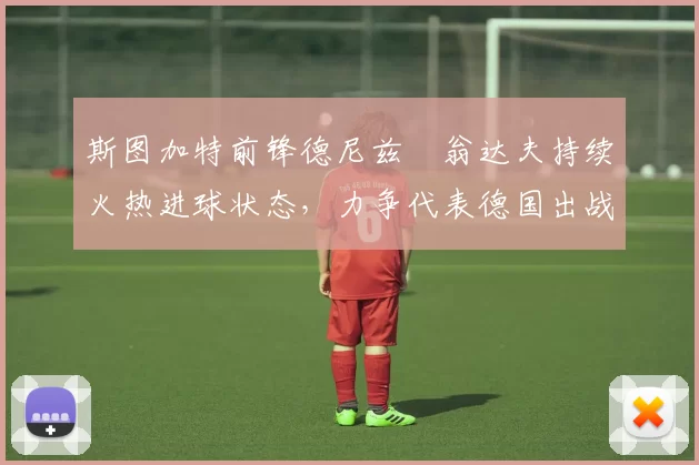 斯图加特前锋德尼兹・翁达夫持续火热进球状态，力争代表德国出战世界杯_对阵_比赛