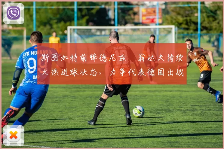 斯图加特前锋德尼兹・翁达夫持续火热进球状态,力争代表德国出战世界杯_对阵_比赛