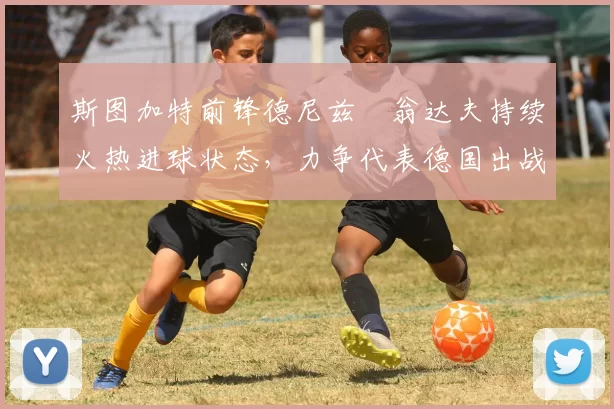 斯图加特前锋德尼兹・翁达夫持续火热进球状态，力争代表德国出战世界杯_对阵_比赛