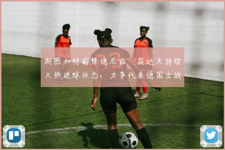斯图加特前锋德尼兹・翁达夫持续火热进球状态，力争代表德国出战世界杯_对阵_比赛