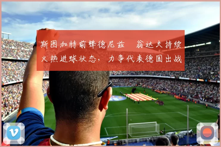 斯图加特前锋德尼兹・翁达夫持续火热进球状态,力争代表德国出战世界杯_对阵_比赛