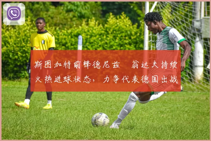 斯图加特前锋德尼兹・翁达夫持续火热进球状态，力争代表德国出战世界杯_对阵_比赛