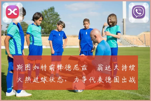 斯图加特前锋德尼兹・翁达夫持续火热进球状态，力争代表德国出战世界杯_对阵_比赛