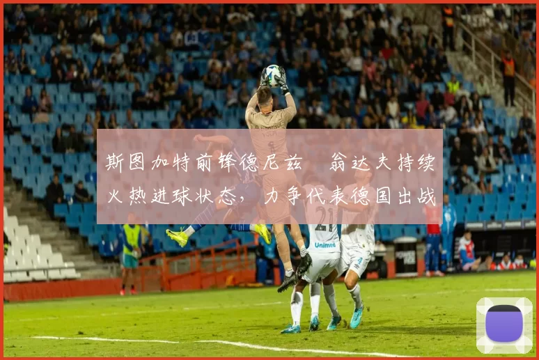 斯图加特前锋德尼兹・翁达夫持续火热进球状态,力争代表德国出战世界杯_对阵_比赛