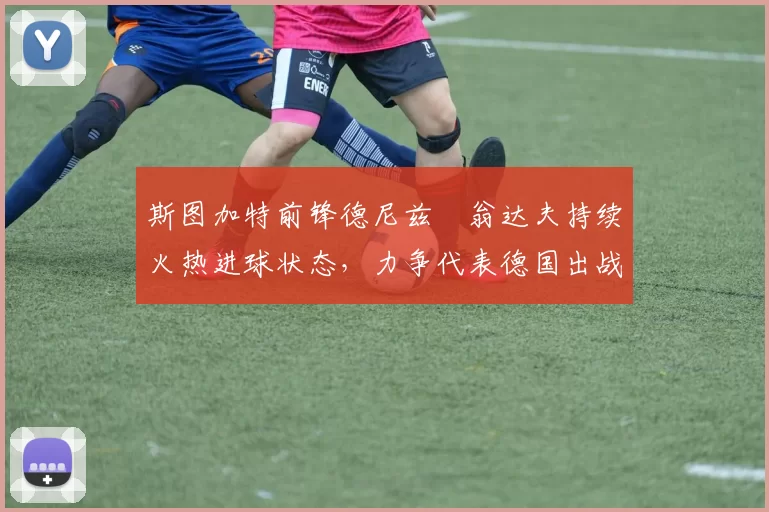 斯图加特前锋德尼兹・翁达夫持续火热进球状态,力争代表德国出战世界杯_对阵_比赛