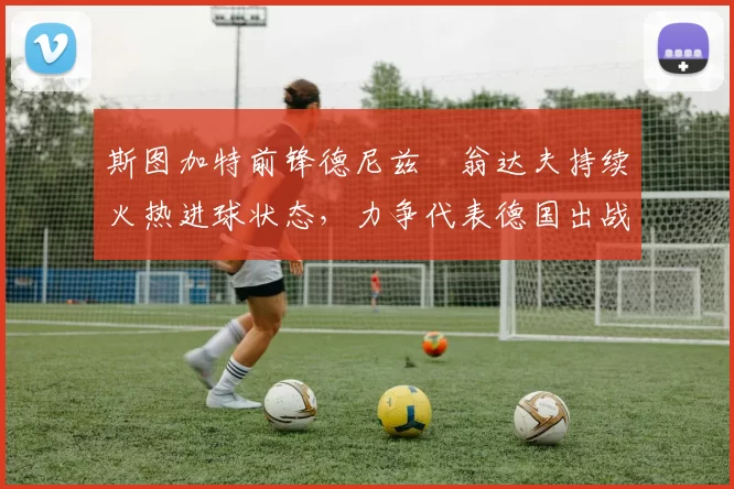 斯图加特前锋德尼兹・翁达夫持续火热进球状态,力争代表德国出战世界杯_对阵_比赛