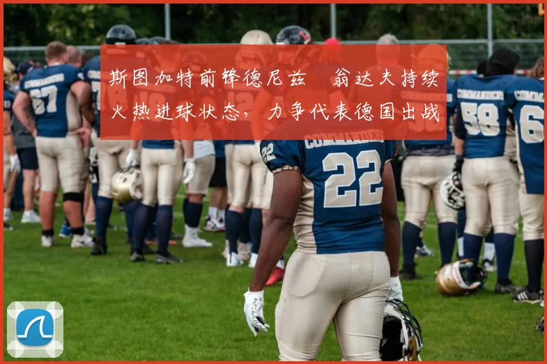 斯图加特前锋德尼兹・翁达夫持续火热进球状态，力争代表德国出战世界杯_对阵_比赛