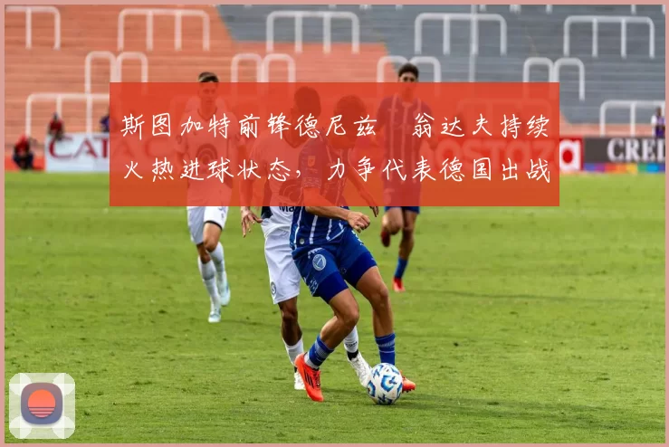 斯图加特前锋德尼兹・翁达夫持续火热进球状态，力争代表德国出战世界杯_对阵_比赛