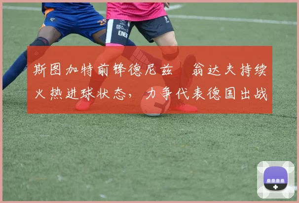 斯图加特前锋德尼兹・翁达夫持续火热进球状态,力争代表德国出战世界杯_对阵_比赛