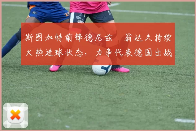 斯图加特前锋德尼兹・翁达夫持续火热进球状态,力争代表德国出战世界杯_对阵_比赛