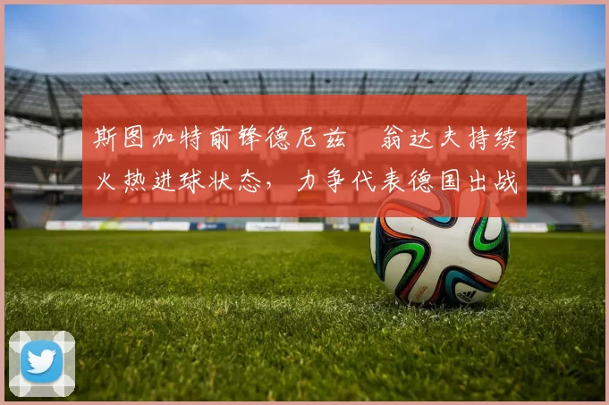 斯图加特前锋德尼兹・翁达夫持续火热进球状态，力争代表德国出战世界杯_对阵_比赛