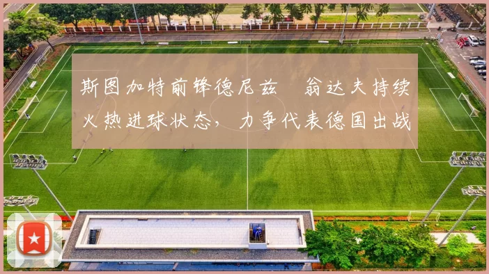 斯图加特前锋德尼兹・翁达夫持续火热进球状态，力争代表德国出战世界杯_对阵_比赛