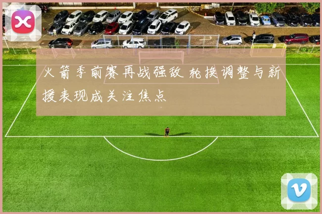 火箭季前赛再战强敌 轮换调整与新援表现成关注焦点