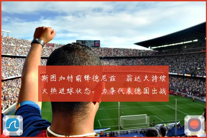 斯图加特前锋德尼兹・翁达夫持续火热进球状态,力争代表德国出战世界杯_对阵_比赛