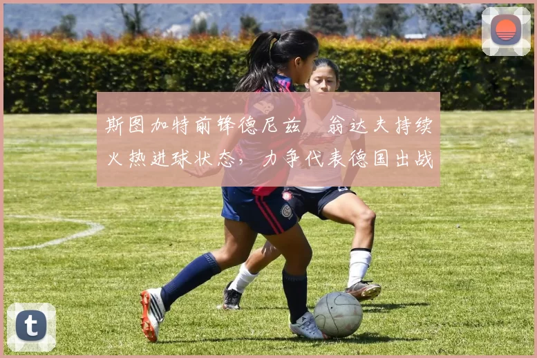 斯图加特前锋德尼兹・翁达夫持续火热进球状态，力争代表德国出战世界杯_对阵_比赛