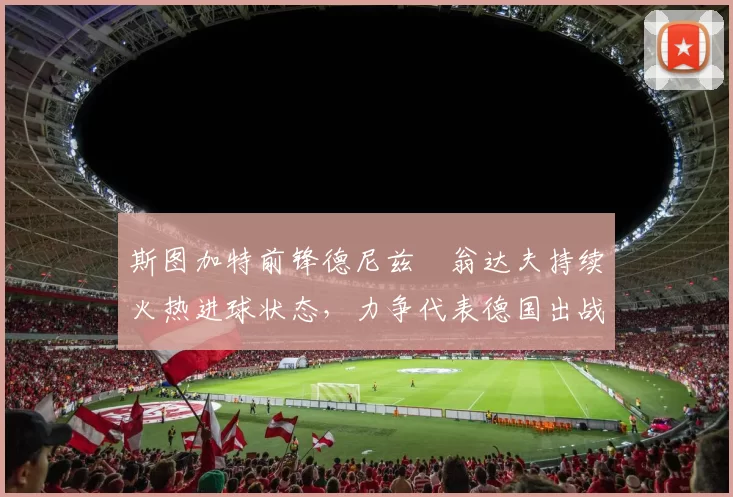 斯图加特前锋德尼兹・翁达夫持续火热进球状态,力争代表德国出战世界杯_对阵_比赛