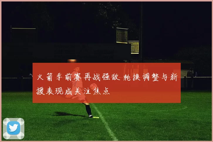 火箭季前赛再战强敌 轮换调整与新援表现成关注焦点