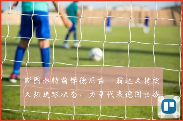 斯图加特前锋德尼兹・翁达夫持续火热进球状态,力争代表德国出战世界杯_对阵_比赛