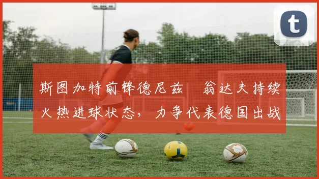斯图加特前锋德尼兹・翁达夫持续火热进球状态，力争代表德国出战世界杯_对阵_比赛