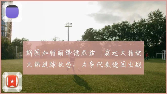 斯图加特前锋德尼兹・翁达夫持续火热进球状态，力争代表德国出战世界杯_对阵_比赛