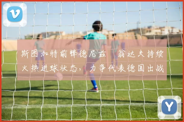 斯图加特前锋德尼兹・翁达夫持续火热进球状态,力争代表德国出战世界杯_对阵_比赛