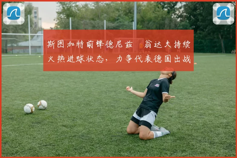 斯图加特前锋德尼兹・翁达夫持续火热进球状态，力争代表德国出战世界杯_对阵_比赛