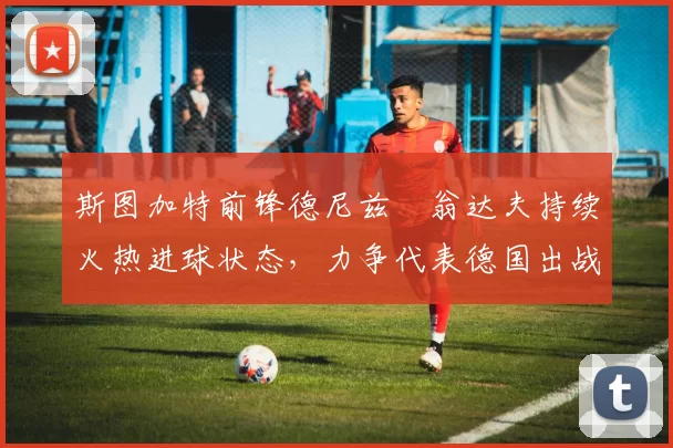 斯图加特前锋德尼兹・翁达夫持续火热进球状态，力争代表德国出战世界杯_对阵_比赛