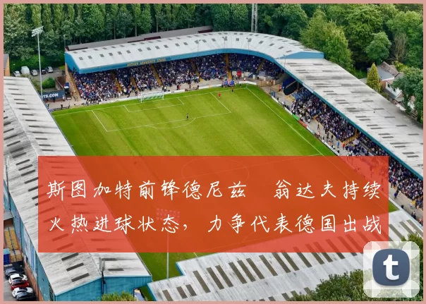 斯图加特前锋德尼兹・翁达夫持续火热进球状态，力争代表德国出战世界杯_对阵_比赛