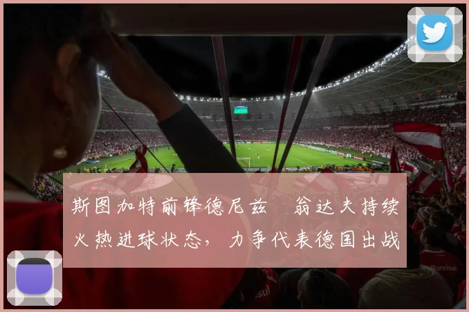 斯图加特前锋德尼兹・翁达夫持续火热进球状态，力争代表德国出战世界杯_对阵_比赛