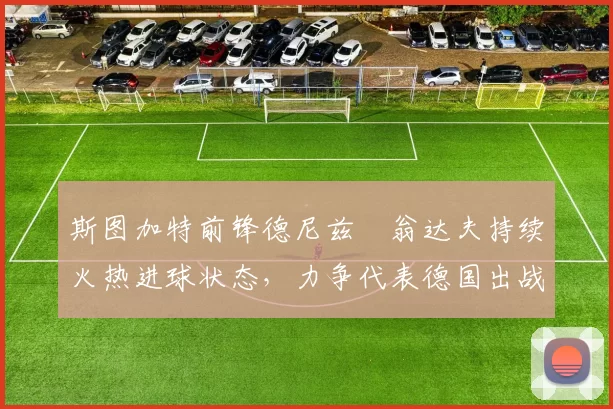 斯图加特前锋德尼兹・翁达夫持续火热进球状态,力争代表德国出战世界杯_对阵_比赛