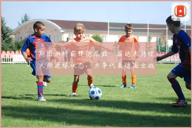 斯图加特前锋德尼兹・翁达夫持续火热进球状态，力争代表德国出战世界杯_对阵_比赛