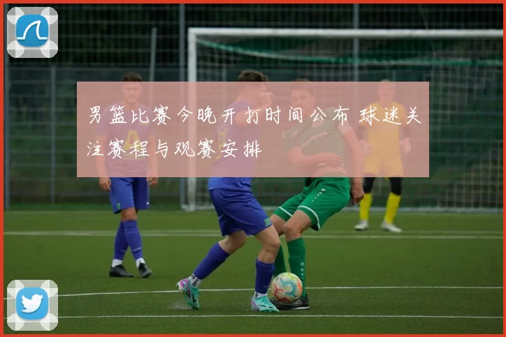 男篮比赛今晚开打时间公布 球迷关注赛程与观赛安排