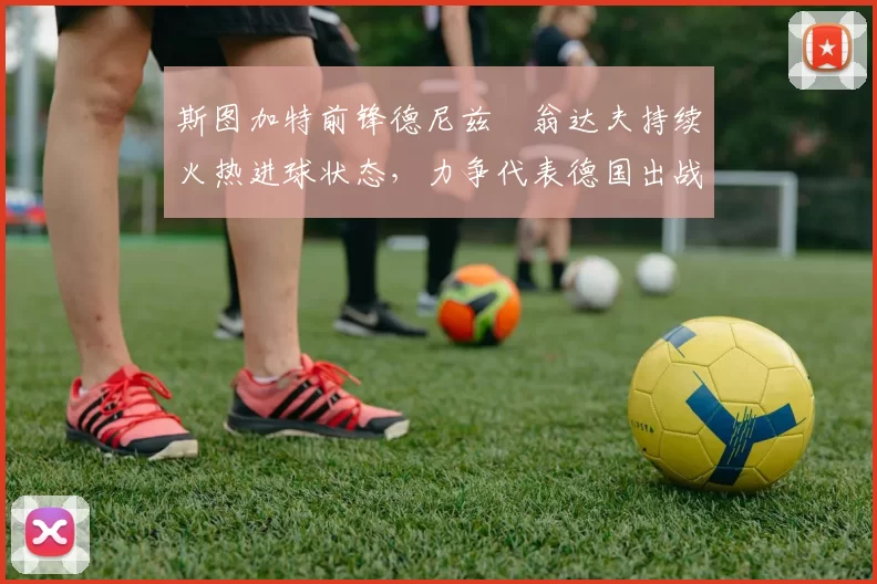 斯图加特前锋德尼兹・翁达夫持续火热进球状态,力争代表德国出战世界杯_对阵_比赛