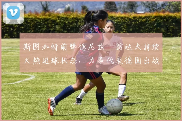 斯图加特前锋德尼兹・翁达夫持续火热进球状态，力争代表德国出战世界杯_对阵_比赛