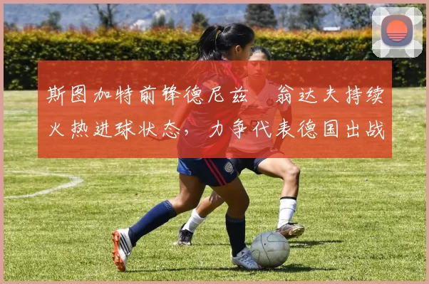 斯图加特前锋德尼兹・翁达夫持续火热进球状态，力争代表德国出战世界杯_对阵_比赛