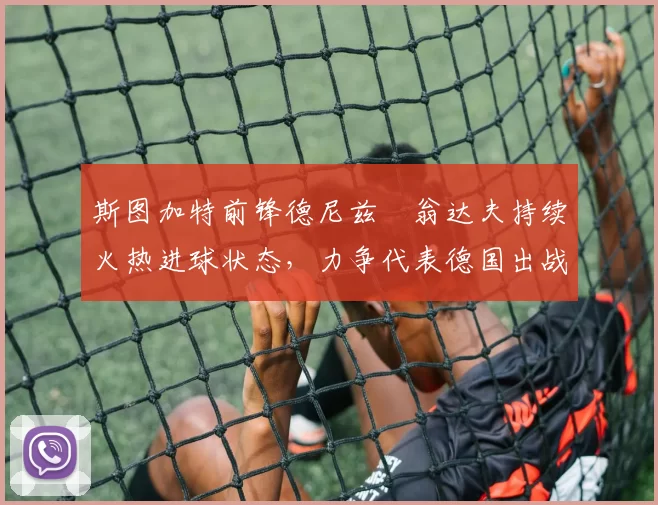 斯图加特前锋德尼兹・翁达夫持续火热进球状态,力争代表德国出战世界杯_对阵_比赛