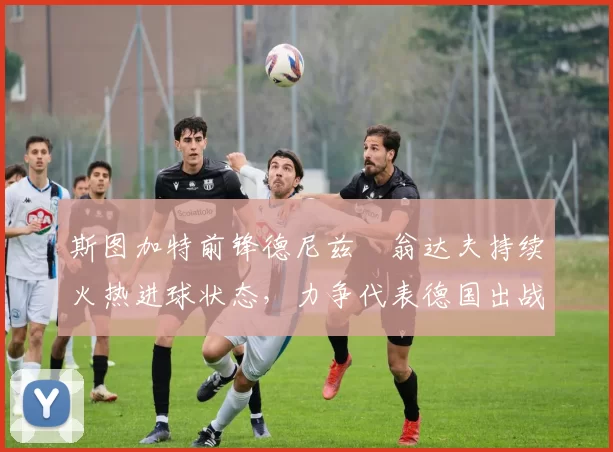 斯图加特前锋德尼兹・翁达夫持续火热进球状态,力争代表德国出战世界杯_对阵_比赛