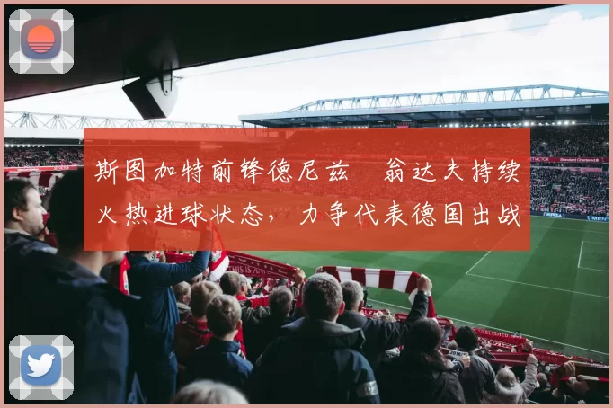 斯图加特前锋德尼兹・翁达夫持续火热进球状态,力争代表德国出战世界杯_对阵_比赛