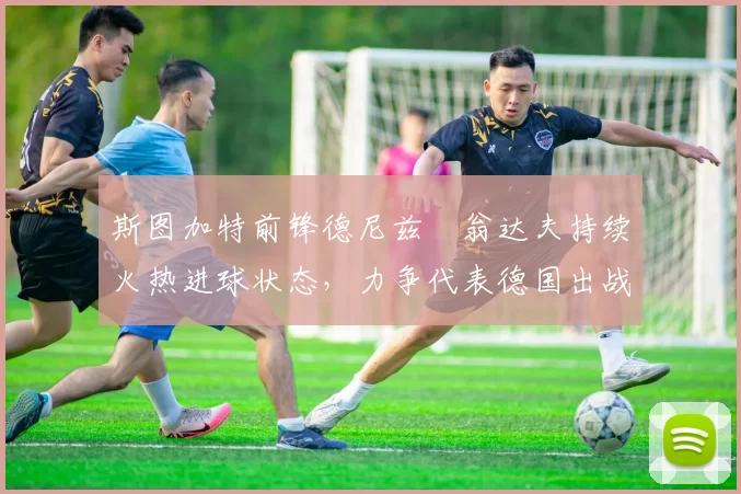 斯图加特前锋德尼兹・翁达夫持续火热进球状态,力争代表德国出战世界杯_对阵_比赛