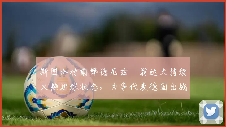斯图加特前锋德尼兹・翁达夫持续火热进球状态，力争代表德国出战世界杯_对阵_比赛