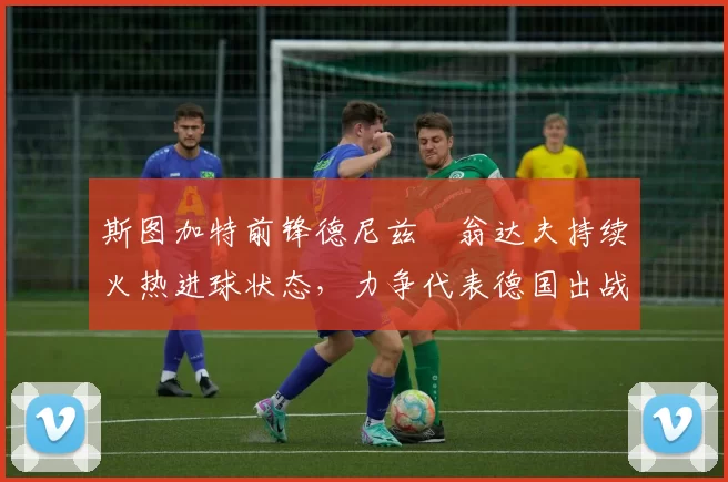 斯图加特前锋德尼兹・翁达夫持续火热进球状态，力争代表德国出战世界杯_对阵_比赛