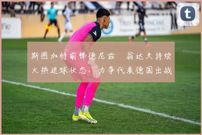 斯图加特前锋德尼兹・翁达夫持续火热进球状态,力争代表德国出战世界杯_对阵_比赛