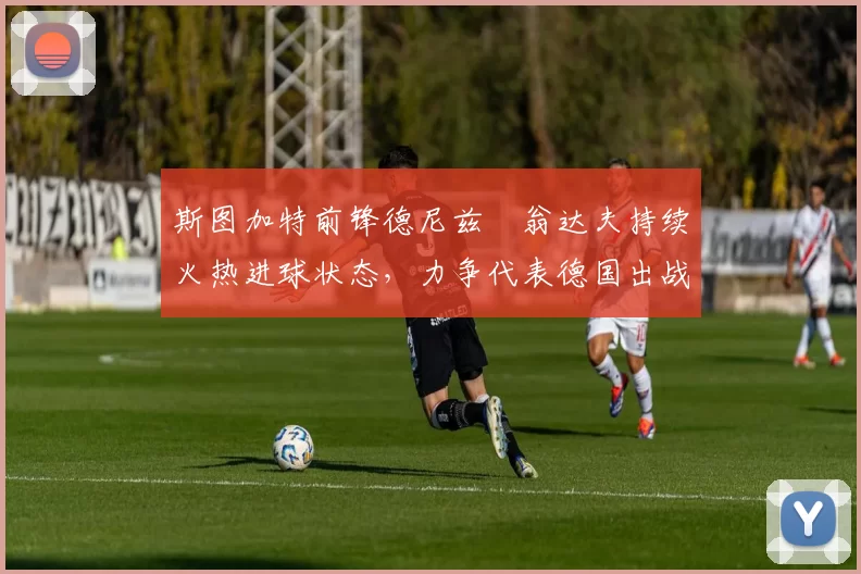 斯图加特前锋德尼兹・翁达夫持续火热进球状态,力争代表德国出战世界杯_对阵_比赛