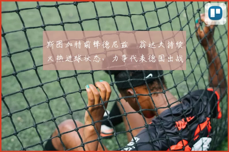 斯图加特前锋德尼兹・翁达夫持续火热进球状态，力争代表德国出战世界杯_对阵_比赛